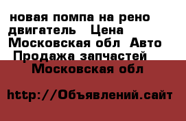 новая помпа на рено 1.4 двигатель › Цена ­ 1 500 - Московская обл. Авто » Продажа запчастей   . Московская обл.